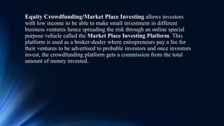 Equity Crowdfunding/Market Place Investing allows investors
with low income to be able to make small investment in different
business ventures hence spreading the risk through an online special
purpose vehicle called the Market Place Investing Platform. This
platform is used as a broker-dealer where entrepreneurs pay a fee for
their ventures to be advertised to probable investors and once investors
invest, the crowdfunding platform gets a commission from the total
amount of money invested.
 