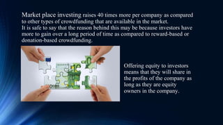 Market place investing raises 40 times more per company as compared
to other types of crowdfunding that are available in the market.
It is safe to say that the reason behind this may be because investors have
more to gain over a long period of time as compared to reward-based or
donation-based crowdfunding.
Offering equity to investors
means that they will share in
the profits of the company as
long as they are equity
owners in the company.
 
