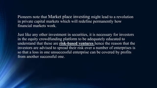 Pioneers note that Market place investing might lead to a revolution
in private capital markets which will redefine permanently how
financial markets work.
Just like any other investment in securities, it is necessary for investors
in the equity crowdfunding platform to be adequately educated to
understand that these are risk-based ventures hence the reason that the
investors are advised to spread their risk over a number of enterprises is
so that a loss in one unsuccessful enterprise can be covered by profits
from another successful one.
 