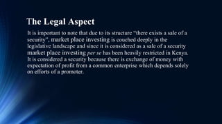 The Legal Aspect
It is important to note that due to its structure “there exists a sale of a
security”, market place investing is couched deeply in the
legislative landscape and since it is considered as a sale of a security
market place investing per se has been heavily restricted in Kenya.
It is considered a security because there is exchange of money with
expectation of profit from a common enterprise which depends solely
on efforts of a promoter.
 