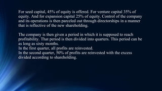 For seed capital, 45% of equity is offered. For venture capital 35% of
equity. And for expansion capital 25% of equity. Control of the company
and its operations is then parceled out through directorships in a manner
that is reflective of the new shareholding.
The company is then given a period in which it is supposed to reach
profitability. That period is then divided into quarters. This period can be
as long as sixty months.
In the first quarter, all profits are reinvested.
In the second quarter, 50% of profits are reinvested with the excess
divided according to shareholding.
 