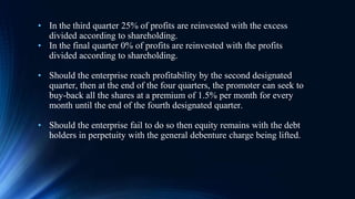 • In the third quarter 25% of profits are reinvested with the excess
divided according to shareholding.
• In the final quarter 0% of profits are reinvested with the profits
divided according to shareholding.
• Should the enterprise reach profitability by the second designated
quarter, then at the end of the four quarters, the promoter can seek to
buy-back all the shares at a premium of 1.5% per month for every
month until the end of the fourth designated quarter.
• Should the enterprise fail to do so then equity remains with the debt
holders in perpetuity with the general debenture charge being lifted.
 