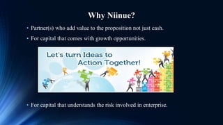 Why Niinue?
• For capital that understands the risk involved in enterprise.
• Partner(s) who add value to the proposition not just cash.
• For capital that comes with growth opportunities.
 