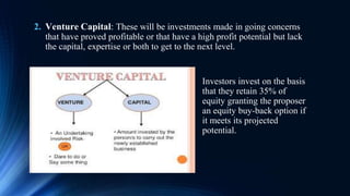 2. Venture Capital: These will be investments made in going concerns
that have proved profitable or that have a high profit potential but lack
the capital, expertise or both to get to the next level.
Investors invest on the basis
that they retain 35% of
equity granting the proposer
an equity buy-back option if
it meets its projected
potential.
 