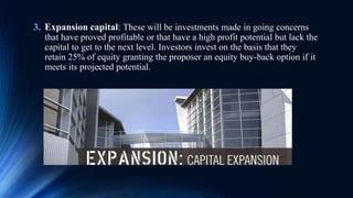 3. Expansion capital: These will be investments made in going concerns
that have proved profitable or that have a high profit potential but lack the
capital to get to the next level. Investors invest on the basis that they
retain 25% of equity granting the proposer an equity buy-back option if it
meets its projected potential.
 