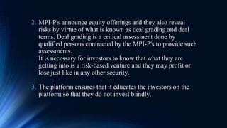2. MPI-P's announce equity offerings and they also reveal
risks by virtue of what is known as deal grading and deal
terms. Deal grading is a critical assessment done by
qualified persons contracted by the MPI-P's to provide such
assessments.
It is necessary for investors to know that what they are
getting into is a risk-based venture and they may profit or
lose just like in any other security.
3. The platform ensures that it educates the investors on the
platform so that they do not invest blindly.
 