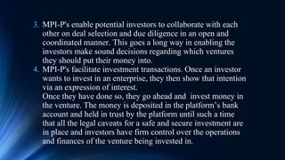 3. MPI-P's enable potential investors to collaborate with each
other on deal selection and due diligence in an open and
coordinated manner. This goes a long way in enabling the
investors make sound decisions regarding which ventures
they should put their money into.
4. MPI-P's facilitate investment transactions. Once an investor
wants to invest in an enterprise, they then show that intention
via an expression of interest.
Once they have done so, they go ahead and invest money in
the venture. The money is deposited in the platform’s bank
account and held in trust by the platform until such a time
that all the legal caveats for a safe and secure investment are
in place and investors have firm control over the operations
and finances of the venture being invested in.
 