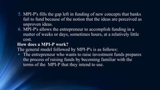 5. MPI-P's fills the gap left in funding of new concepts that banks
fail to fund because of the notion that the ideas are perceived as
unproven ideas.
6. MPI-P's allows the entrepreneur to accomplish funding in a
matter of weeks or days, sometimes hours, at a relatively little
cost.
How does a MPI-P work?
The general model followed by MPI-P's is as follows:
• The entrepreneur who wants to raise investment funds prepares
the process of raising funds by becoming familiar with the
terms of the MPI-P that they intend to use.
 