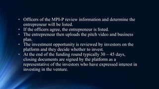 • Officers of the MPI-P review information and determine the
entrepreneur will be listed.
• If the officers agree, the entrepreneur is listed.
• The entrepreneur then uploads the pitch video and business
plan.
• The investment opportunity is reviewed by investors on the
platform and they decide whether to invest.
• At the end of the funding round typically 30 – 45 days,
closing documents are signed by the platform as a
representative of the investors who have expressed interest in
investing in the venture.
 