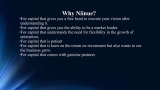 Why Niinue?
•For capital that gives you a free hand to execute your vision after
understanding it.
•For capital that gives you the ability to be a market leader.
•For capital that understands the need for flexibility in the growth of
enterprises.
•For capital that is patient
•For capital that is keen on the return on investment but also wants to see
the business grow.
•For capital that comes with genuine partners
 