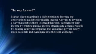 The way forward?
Market place investing is a viable option to increase the
opportunities available for middle income Kenyans to invest in
a way that enables them to spread their risk, supplement their
income by creating passive income streams and generate wealth
by holding equity in companies that can attract private equity,
multi-nationals and even make it to the stock exchange.
 