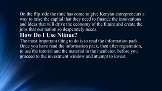 On the flip side the time has come to give Kenyan entrepreneurs a
way to raise the capital that they need to finance the innovations
and ideas that will drive the economy of the future and create the
jobs that our nation so desperately needs.
How Do I Use Niinue?
The most important thing to do is to read the information pack.
Once you have read the information pack, then after registration,
to use the tutorial and the material in the incubator, before you
proceed to the investment window and attempt to invest.
 