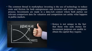 • The common thread in marketplace investing is the use of technology to reduce
costs and friction for both entrepreneurs and investors and create a transparent
process. Investments are made in a data-rich context where both parties see
relevant comparison data for valuation and competition not unlike what happens
in public markets.
• Kenya is not unique in the fact
that those who seek money for
investment purposes are unable to
obtain the capital they require.
 