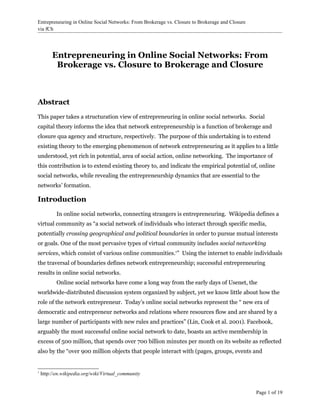 Entrepreneuring in Online Social Networks: From Brokerage vs. Closure to Brokerage and Closure
via fCh




         Entrepreneuring in Online Social Networks: From
          Brokerage vs. Closure to Brokerage and Closure



Abstract
This paper takes a structuration view of entrepreneuring in online social networks. Social
capital theory informs the idea that network entrepreneurship is a function of brokerage and
closure qua agency and structure, respectively. The purpose of this undertaking is to extend
existing theory to the emerging phenomenon of network entrepreneuring as it applies to a little
understood, yet rich in potential, area of social action, online networking. The importance of
this contribution is to extend existing theory to, and indicate the empirical potential of, online
social networks, while revealing the entrepreneurship dynamics that are essential to the
networks’ formation.

Introduction
           In online social networks, connecting strangers is entrepreneuring. Wikipedia defines a
virtual community as “a social network of individuals who interact through specific media,
potentially crossing geographical and political boundaries in order to pursue mutual interests
or goals. One of the most pervasive types of virtual community includes social networking
services, which consist of various online communities.1” Using the internet to enable individuals
the traversal of boundaries defines network entrepreneurship; successful entrepreneuring
results in online social networks.
           Online social networks have come a long way from the early days of Usenet, the
worldwide-distributed discussion system organized by subject, yet we know little about how the
role of the network entrepreneur. Today’s online social networks represent the “ new era of
democratic and entrepreneur networks and relations where resources flow and are shared by a
large number of participants with new rules and practices” (Lin, Cook et al. 2001). Facebook,
arguably the most successful online social network to date, boasts an active membership in
excess of 500 million, that spends over 700 billion minutes per month on its website as reflected
also by the “over 900 million objects that people interact with (pages, groups, events and


1
    http://en.wikipedia.org/wiki/Virtual_community


                                                                                                 Page 1 of 19
 