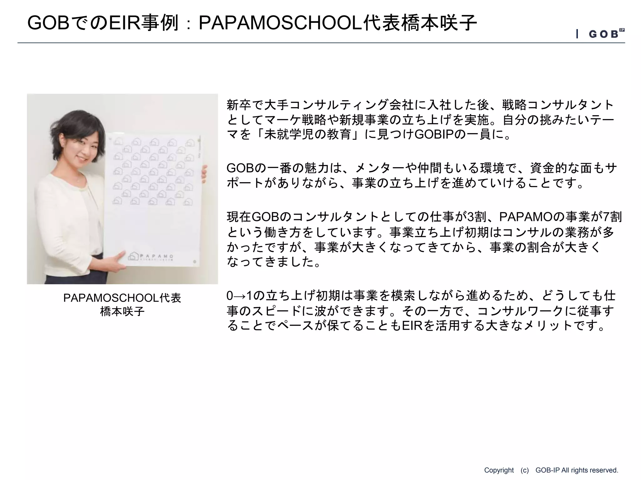 Copyright (c) GOB-IP All rights reserved.
GOBでのEIR事例：PAPAMOSCHOOL代表橋本咲子
新卒で大手コンサルティング会社に入社した後、戦略コンサルタント
としてマーケ戦略や新規事業の立ち上げを実施。自分の挑みたいテー
マを「未就学児の教育」に見つけGOBIPの一員に。
GOBの一番の魅力は、メンターや仲間もいる環境で、資金的な面もサ
ポートがありながら、事業の立ち上げを進めていけることです。
現在GOBのコンサルタントとしての仕事が3割、PAPAMOの事業が7割
という働き方をしています。事業立ち上げ初期はコンサルの業務が多
かったですが、事業が大きくなってきてから、事業の割合が大きく
なってきました。
0→1の立ち上げ初期は事業を模索しながら進めるため、どうしても仕
事のスピードに波ができます。その一方で、コンサルワークに従事す
ることでペースが保てることもEIRを活用する大きなメリットです。
PAPAMOSCHOOL代表
橋本咲子
 