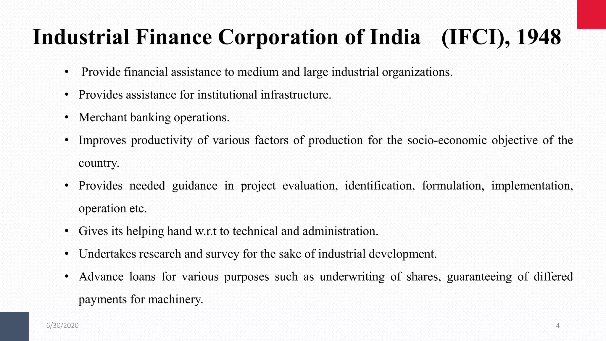 6/30/2020 4
Industrial Finance Corporation of India (IFCI), 1948
• Provide financial assistance to medium and large industrial organizations.
• Provides assistance for institutional infrastructure.
• Merchant banking operations.
• Improves productivity of various factors of production for the socio-economic objective of the
country.
• Provides needed guidance in project evaluation, identification, formulation, implementation,
operation etc.
• Gives its helping hand w.r.t to technical and administration.
• Undertakes research and survey for the sake of industrial development.
• Advance loans for various purposes such as underwriting of shares, guaranteeing of differed
payments for machinery.
 