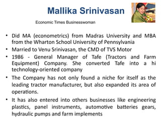 • Did MA (econometrics) from Madras University and MBA
from the Wharton School University of Pennsylvania
• Married to Venu Srinivasan, the CMD of TVS Motor
• 1986 - General Manager of Tafe (Tractors and Farm
Equipment) Company. She converted Tafe into a hi
technology-oriented company
• The Company has not only found a niche for itself as the
leading tractor manufacturer, but also expanded its area of
operations.
• It has also entered into others businesses like engineering
plastics, panel instruments, automotive batteries gears,
hydraulic pumps and farm implements
Mallika Srinivasan
Economic Times Businesswoman
 