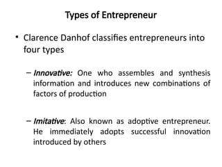 Types of Entrepreneur
• Clarence Danhof classifies entrepreneurs into
four types
– Innovative: One who assembles and synthesis
information and introduces new combinations of
factors of production
– Imitative: Also known as adoptive entrepreneur.
He immediately adopts successful innovation
introduced by others
 