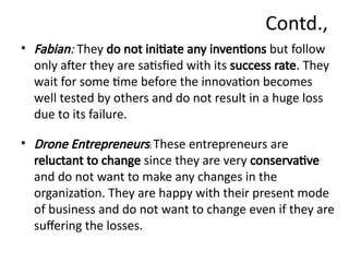 Contd.,
• Fabian: They do not initiate any inventions but follow
only after they are satisfied with its success rate. They
wait for some time before the innovation becomes
well tested by others and do not result in a huge loss
due to its failure.
• Drone Entrepreneurs: These entrepreneurs are
reluctant to change since they are very conservative
and do not want to make any changes in the
organization. They are happy with their present mode
of business and do not want to change even if they are
suffering the losses.
 