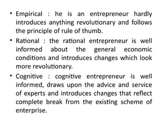 • Empirical : he is an entrepreneur hardly
introduces anything revolutionary and follows
the principle of rule of thumb.
• Rational : the rational entrepreneur is well
informed about the general economic
conditions and introduces changes which look
more revolutionary.
• Cognitive : cognitive entrepreneur is well
informed, draws upon the advice and service
of experts and introduces changes that reflect
complete break from the existing scheme of
enterprise.
 
