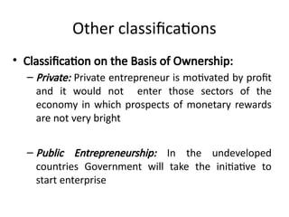 Other classifications
• Classification on the Basis of Ownership:
– Private: Private entrepreneur is motivated by profit
and it would not enter those sectors of the
economy in which prospects of monetary rewards
are not very bright
– Public Entrepreneurship: In the undeveloped
countries Government will take the initiative to
start enterprise
 