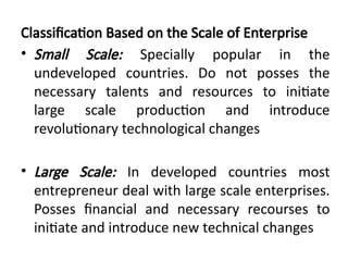 Classification Based on the Scale of Enterprise
• Small Scale: Specially popular in the
undeveloped countries. Do not posses the
necessary talents and resources to initiate
large scale production and introduce
revolutionary technological changes
• Large Scale: In developed countries most
entrepreneur deal with large scale enterprises.
Posses financial and necessary recourses to
initiate and introduce new technical changes
 