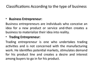 Classifications According to the type of business
• Business Entrepreneur:
Business entrepreneurs are individuals who conceive an
idea for a new product or service and-then creates a
business to materialize their idea into reality.
• Trading Entrepreneur:
Trading entrepreneur is one who undertakes trading
activities and is not concerned with the manufacturing
work. He identifies potential markets, stimulates demand
for his product line and creates a desire and interest
among buyers to go in for his product.
 