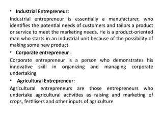 • Industrial Entrepreneur:
Industrial entrepreneur is essentially a manufacturer, who
identifies the potential needs of customers and tailors a product
or service to meet the marketing needs. He is a product-oriented
man who starts in an industrial unit because of the possibility of
making some new product.
• Corporate entrepreneur :
Corporate entrepreneur is a person who demonstrates his
innovative skill in organizing and managing corporate
undertaking
• Agricultural Entrepreneur:
Agricultural entrepreneurs are those entrepreneurs who
undertake agricultural activities as raising and marketing of
crops, fertilisers and other inputs of agriculture
 