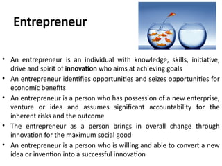 Entrepreneur
• An entrepreneur is an individual with knowledge, skills, initiative,
drive and spirit of innovation who aims at achieving goals
• An entrepreneur identifies opportunities and seizes opportunities for
economic benefits
• An entrepreneur is a person who has possession of a new enterprise,
venture or idea and assumes significant accountability for the
inherent risks and the outcome
• The entrepreneur as a person brings in overall change through
innovation for the maximum social good
• An entrepreneur is a person who is willing and able to convert a new
idea or invention into a successful innovation
 