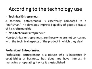 According to the technology use
• Technical Entrepreneur:
A technical entrepreneur is essentially compared to a
“craftsman.” He develops improved quality of goods because
of his craftsmanship
• Non-technical Entrepreneur:
Non-technical entrepreneurs are those who are not concerned
with the technical aspects of the product in which they deal
Professional Entrepreneur:
Professional entrepreneur is a person who is interested in
establishing a business, but does not have interest in
managing or operating it once it is established
 