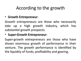 According to the growth
• Growth Entrepreneur:
Growth entrepreneurs are those who necessarily
take up a high growth industry, which has
substantial growth prospects.
• Super-Growth Entrepreneur:
Super-growth entrepreneurs are those who have
shown enormous growth of performance in their
venture. The growth performance is identified by
the liquidity of funds, profitability and gearing.
 