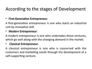 According to the stages of Development
• First-Generation Entrepreneur:
A first-generation entrepreneur is one who starts an industrial
unit by innovative skill.
• Modern Entrepreneur:
A modern entrepreneur is one who undertakes those ventures,
which go well along with the changing demand in the market.
• Classical Entrepreneur:
A classical entrepreneur is one who is concerned with the
customers and marketing needs through the development of a
self-supporting venture.
 