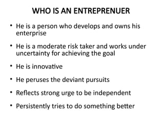WHO IS AN ENTREPRENUER
• He is a person who develops and owns his
enterprise
• He is a moderate risk taker and works under
uncertainty for achieving the goal
• He is innovative
• He peruses the deviant pursuits
• Reflects strong urge to be independent
• Persistently tries to do something better
 