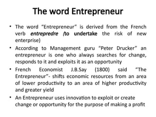 The word Entrepreneur
• The word “Entrepreneur” is derived from the French
verb entrepredre (to undertake the risk of new
enterprise)
• According to Management guru “Peter Drucker” an
entrepreneur is one who always searches for change,
responds to it and exploits it as an opportunity
• French Economist J.B.Say (1800) said “The
Entrepreneur”- shifts economic resources from an area
of lower productivity to an area of higher productivity
and greater yield
• An Entrepreneur uses innovation to exploit or create
change or opportunity for the purpose of making a profit
 