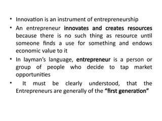 • Innovation is an instrument of entrepreneurship
• An entrepreneur innovates and creates resources
because there is no such thing as resource until
someone finds a use for something and endows
economic value to it
• In layman’s language, entrepreneur is a person or
group of people who decide to tap market
opportunities
• It must be clearly understood, that the
Entrepreneurs are generally of the “first generation”
 