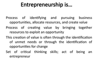 Entrepreneurship is…
Process of identifying and pursuing business
opportunities, allocate resources, and create value
Process of creating value by bringing together
resources to exploit an opportunity
This creation of value is often through the identification
of unmet needs or through the identification of
opportunities for change
Set of critical thinking skills; act of being an
entrepreneur
 