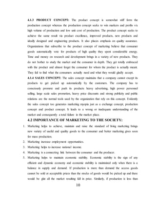 10
4.1.3 PRODUCT CONCEPT: The product concept is somewhat stiff form the
production concept whereas the production concept seeks to win markers and profits v/a
high volume of production and low unit cost of production. The product concept seeks to
achieve the same result via product excellence, improved products, new products and
ideally designed and engineering products. It also places emphasis on quality assurance.
Organizations that subscribe to the product concept of marketing believe that consumer
goods automatically vote for products of high quality they spent considerable energy.
Time and money on research and development brings in a variety of new products. They
do not bother to study the market and the consumer in depth. They get totally embraced
with the product and almost forget the consumer for whom the product is actually meant.
They fail to find what the consumers actually need and what they would gladly accept.
4.1.4 SALES CONCEPT: The sales concept maintains that a company cannot except its
products to get picked up automatically by the customers. The company has to
consciously promote and push its products heavy advertising, high power personnel
selling, large scale sales promotion, heavy price discounts and strong publicity and public
relations are the normal tools used by the organization that rely on this concept. Evidently
the sales concept too generates marketing myopia just as a exchange concept, production
concept and product concept. It leads to a wrong or inadequate understanding of the
market and consequently a total failure in the market place.
4.2 IMPORTANCE OF MARKETING TO THE SOCIETY:
1. Marketing helps to achieve, maintain and raise the standard of living marketing brings
new variety of useful and quality goods to the consumer and better marketing gives soon
for mass production.
2. Marketing increase employment opportunities.
3. Marketing helps to increase national income.
4. Marketing is a connecting link between the consumer and the producer.
5. Marketing helps to maintain economic stability. Economic stability is the sign of any
efficient and dynamic economy and economic stability is maintained only when there is a
balance in supply and demand. If production is more than demand the access goods
cannot be sold at acceptable prices than the stocks of goods would be picked up and there
would be glut all the market resulting fall in price. Similarly, if production is less than
 