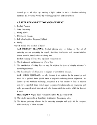 11
demand prices will shoot up resulting in higher prices. In such a situation marketing
maintains the economic stability by balancing production and consumption.
4.3 STEPS IN MARKETING MANAGEMENT
1. Product Planning
2. Sales Forecasting
3. Pricing Policy
4. Distribution Strategy
5. Role of Advertising (Personnel Selling)
6. Quality
We will discuss now in details as below:
4.3.1 PRODUCT PLANNING: Product planning may be defined as “the act of
marketing out and supervising the search. Screening, development and commercialization
of new products, modification of existing lines”.
Product planning involves three important considerations:-
1. The development and introduction of new ideas
2. The modification of exiting lines as may be required in terms of changing consumer’s
need and preferences.
3. The discontinuance of elimination of marginal or unprofitable products.
4.3.2 SALES FORECAST:- A sales forecast is an estimate for the amount or unit
sales for a specified future period under a proposed marketing plan or programme. As
defined by the American Marketing Association it is “an estimate of sales in physical
units for a specified future period under a proposed marketing plan or programme and
under an assumed set of economic and other forces outside the unit for which the forecast
is made.
Marketing Of A Proper Sales Forecast Requires An Assessment Of:
1) The outside uncontrollable force likely to influence the company sales.
2) The internal proposed changes in the marketing strategies and tactics of the company
which are likely to affect the sales.
 