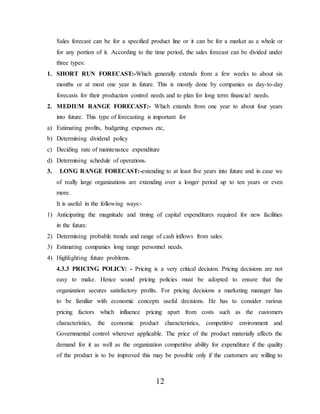 12
Sales forecast can be for a specified product line or it can be for a market as a whole or
for any portion of it. According to the time period, the sales forecast can be divided under
three types:
1. SHORT RUN FORECAST:-Which generally extends from a few weeks to about six
months or at most one year in future. This is mostly done by companies as day-to-day
forecasts for their production control needs and to plan for long term financial needs.
2. MEDIUM RANGE FORECAST:- Which extends from one year to about four years
into future. This type of forecasting is important for
a) Estimating profits, budgeting expenses etc,
b) Determining dividend policy
c) Deciding rate of maintenance expenditure
d) Determining schedule of operations.
3. LONG RANGE FORECAST:-extending to at least five years into future and in case we
of really large organizations are extending over a longer period up to ten years or even
more.
It is useful in the following ways:-
1) Anticipating the magnitude and timing of capital expenditures required for new facilities
in the future.
2) Determining probable trends and range of cash inflows from sales.
3) Estimating companies long range personnel needs.
4) Highlighting future problems.
4.3.3 PRICING POLICY: - Pricing is a very critical decision. Pricing decisions are not
easy to make. Hence sound pricing policies must be adopted to ensure that the
organization secures satisfactory profits. For pricing decisions a marketing manager has
to be familiar with economic concepts useful decisions. He has to consider various
pricing factors which influence pricing apart from costs such as the customers
characteristics, the economic product characteristics, competitive environment and
Governmental control wherever applicable. The price of the product materially affects the
demand for it as well as the organization competitive ability for expenditure if the quality
of the product is to be improved this may be possible only if the customers are willing to
 