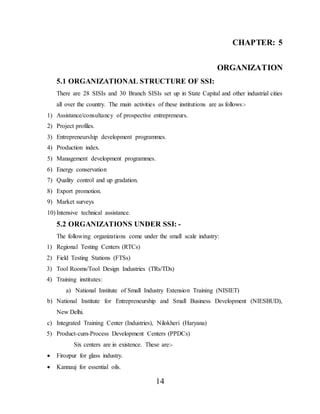14
CHAPTER: 5
ORGANIZATION
5.1 ORGANIZATIONAL STRUCTURE OF SSI:
There are 28 SISIs and 30 Branch SISIs set up in State Capital and other industrial cities
all over the country. The main activities of these institutions are as follows:-
1) Assistance/consultancy of prospective entrepreneurs.
2) Project profiles.
3) Entrepreneurship development programmes.
4) Production index.
5) Management development programmes.
6) Energy conservation
7) Quality control and up gradation.
8) Export promotion.
9) Market surveys
10) Intensive technical assistance.
5.2 ORGANIZATIONS UNDER SSI: -
The following organizations come under the small scale industry:
1) Regional Testing Centers (RTCs)
2) Field Testing Stations (FTSs)
3) Tool Rooms/Tool Design Industries (TRs/TDs)
4) Training institutes:
a) National Institute of Small Industry Extension Training (NISIET)
b) National Institute for Entrepreneurship and Small Business Development (NIESBUD),
New Delhi.
c) Integrated Training Center (Industries), Nilokheri (Haryana)
5) Product-cum-Process Development Centers (PPDCs)
Six centers are in existence. These are:-
 Firozpur for glass industry.
 Kannauj for essential oils.
 
