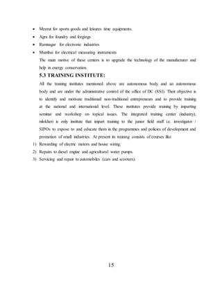 15
 Meerut for sports goods and leisures time equipments.
 Agra for foundry and forgings
 Ramnagar for electronic industries
 Mumbai for electrical measuring instruments
The main motive of these centers is to upgrade the technology of the manufacturer and
help in energy conservation.
5.3 TRAINING INSTITUTE:
All the training institutes mentioned above are autonomous body and an autonomous
body and are under the administrative control of the office of DC (SSI). Their objective is
to identify and motivate traditional/ non-traditional entrepreneurs and to provide training
at the national and international level. These institutes provide training by imparting
seminar and workshop on topical issues. The integrated training center (industry),
nilokheri is only institute that impart training to the junior field staff i.e. investigator /
SIPOs to expose to and educate them in the programmes and policies of development and
promotion of small industries. At present its training consists of courses like
1) Rewarding of electric motors and house wiring.
2) Repairs to diesel engine and agricultural water pumps.
3) Servicing and repair to automobiles (cars and scooters).
 