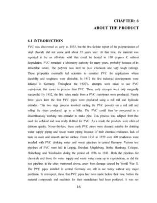 16
CHAPTER: 6
ABOUT THE PRODUCT
6.1 INTRODUCTION
PVC was discovered as early as 1835, but the first definite report of the polymerization of
vinyl chloride did not come until about 35 years later. At that time, the material was
reported to be an off-white solid that could be heated to 130 degrees C without
degradation. PVC remained a laboratory curiosity for many years, probably because of its
intractable nature. The polymer was inert to most chemicals and very tough (strong).
These properties eventually led scientists to consider PVC for applications where
durability and toughness were desirable. In 1912 the first industrial developments were
initiated in Germany. Throughout the 1920’s, attempts were made to use PVC
copolymers that easier to process than PVC. These early attempts were only marginally
successful. By 1932, the first tubes made from a PVC copolymer were produced. Nearly
three years later the first PVC pipes were produced using a roll mill and hydraulic
extruder. This two step process involved melting the PVC powder on a roll mill and
rolling the sheet produced up to a billet. The PVC could then be processed in a
discontinuously working ram extruder to make pipe. This process was adapted from that
used for celluloid and was really ill-fitted for PVC. As a result, the products were often of
dubious quality. Never-the-less, these early PVC pipes were deemed suitable for drinking
water supply piping and waste water piping because of their chemical resistance, lack of
taste or odor and smooth interior surface. From 1936 to 1939 over 400 residences were
installed with PVC drinking water and waste pipelines in central Germany. Various test
pipelines of PVC were laid in Leipzig, Dresden, Magdeburg, Berlin, Hamburg, Cologne,
Heidelberg and Wiesbaden during the period of 1936 to 1941. Both the pipelines for
chemicals and those for water supply and waste water came up to expectations, as did the
test pipelines in the cities mentioned above, apart from damage caused by World War II.
The PVC pipes installed in central Germany are still in use today without any major
problems. In retrospect, these first PVC pipes had been made before their time, before the
material compounds and machines for their manufacture had been perfected. It was not
 