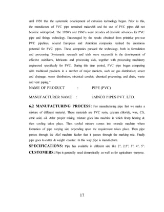 17
until 1950 that the systematic development of extrusion technology began. Prior to this,
the manufacture of PVC pipe remained makeshift and the use of PVC pipes did not
become widespread. The 1950’s and 1960’s were decades of dramatic advances for PVC
pipe and fittings technology. Encouraged by the results obtained from primitive pre-war
PVC pipelines, several European and American companies realized the enormous
potential for PVC pipes. These companies pursued the technology, both in formulation
and processing. Systematic research and trials were successful in the development of
effective stabilizers, lubricants and processing aids, together with processing machinery
engineered specifically for PVC. During this time period, PVC pipe began competing
with traditional products in a number of major markets, such as: gas distribution; sewer
and drainage; water distribution; electrical conduit; chemical processing; and drain, waste
and vent piping.”
NAME OF PRODUCT : PIPE (PVC)
MANUFACTURER NAME : JAINCO PIPES PVT. LTD.
6.2 MANUFACTURING PROCESS: For manufacturing pipe first we make a
mixture of different material. These materials are PVC resin, calcium chloride, wax, CS,
citric acid, oil. After proper mixing, mixture goes into machine in which firstly heating &
then cooling takes place. Then cooled mixture comes into extrude machine where
formation of pipe varying size depending upon the requirement takes place. Then pipe
passes through the Alof machine &after that it passes through the marking m/c. Finally
pipe goes to cutter & weight counter. In this way pipe is manufacture.
SPECIFICATIONS: Pipe has available in different size like 2”, 2.5”, 3”, 4”, 5”.
CUSTOMERS: Pipe is generally used domestically as well as for agriculture purpose.
 