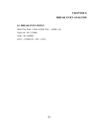 22
CHAPTER 8
BREAK EVEN ANALYSIS
8.1 BREAK EVEN POINT:
Brake Even Point = Fixed cost/Sale Price – variable cost
Fixed cost = Rs. 5,12000/-
Profit = Rs. 8,30000/-
B.E.P. = 512000/310 – 296 = 1355.6
 