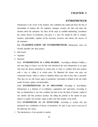 4
CHAPTER: 2
ENTREPRENEUR
Entrepreneur is the owner of the business who contributes the capital and bears the risk of
uncertainties in business life. He organizes, manages, assumes the risks and takes the
decision about the enterprise. He takes all the steps to establish undertaking, coordinates
the various factors of production, and gives it a start. He should be able to evaluate,
business, opportunities, together all the necessary resources and ensures the success of
the enterprise.
2.1 CLASSIFICATION OF ENTREPRENEUR: Entrepreneur views are
broadly classified into three groups:
 Risk bearer
 Organizer
 Innovator
2.1.1 ENTREPRENEUR AS A RISK BEARER: According to Richard Cotillion, a
rich man living in France, was the first who introduced the term entrepreneur as an agent
who buys the factory production at certain price in order to combine them into product
with a view to selling it at certain price. He illustrated the framer who pays out
contractual income, which is certain to landlord, labour and sells at price that is uncertain.
Thus they too are risk bearer agent of production. Uncertainty is defined as the risk which
cannot be insure against and incalculable.
2.1.2 ENETREPREPNUER AS AN ORGANIZER: According to Jean-Baptize,
Entrepreneur is a function of co-ordination, organization and supervision. According to
him, an Entrepreneur is one who combines the land of one, the labor of another, capital of
one another and thus produces product. By selling the product in the market he pays
interest in capital, rent on land, wages to labor and what remains in his profit.
2.1.3 ENTREPREUER AS AN INNOVATOR: According to Joseph who has
introduced new combination of factors of production. He said, it may occur in any one of
the following five forms:
1. The introductions of new product in market.
 