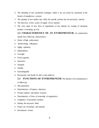 5
2. The instituting of new production technique, which is not yet tested by experience in the
branch of manufacture concern.
3. The opening of new market into which the specific product has not previously entered.
4. The discovery of new source of supply of raw material.
5. The carry input of new form of organization of any industry by creating of monopoly
position or breaking up of it.
2.2 CHARACTERISTICS OF AN ENTREPRENEUR: An entrepreneur
should have following characteristics:
 Desire of high achievement.
 Hardworking, willingness
 Highly optimistic
 Independence
 Foresight
 Good organizer
 Innovative
 Energetic
 Flexible
 Knowledgeable
 Resourceful and should be able to take initiative.
2.3 FUNCTIONS OF ENTREPRENEUR: The function of an entrepreneur is
as following:
 Idea generation
 Determination of business objectives
 Product analysis and market research
 Determination of form of ownership of organization
 completion of promotion facilities
 Raising the necessary funds
 Proper use of machine and material
 Recruitment of men.
 