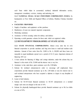 7
each State which helps in economical, technical, industrial information service,
management consultancy services, training and marketing etc.
3.1.3 NATIONAL SMALL SCALE INDUSTRIES CORPORATION (NSSIC): Its
headquarters at New Delhi and Regional Offices at Kolkata, Mumbai, Chennai, Guwahati
etc.
 FACILITIES PROVIDED:
1. Supply of machines and equipment on hire purchase
2. Distribution of scare raw material imported components.
3. Marketing assistance
4. Assistance to SSI in securing orders for railway and defense
5. Operating a credit guarantee scheme for those units which are registered within.
3.2 DEVELOPMENT PROGRAMMES AT STATE LEVEL
3.2.1 STATE FINANCIAL CORPORATIONS: Almost every state has its own
financial corporation to provide machines and long term loans to small and medium scale
industries. Amount of loan varies from Rs. 5,000 to Rs. 6, 00,000 and these loans are
repayable in equal installments spread over a period of 10-12 years. Important schemes of
financing SFC are
1. A loan scheme for financing of village and cottage industries, under this scheme they are
financed to the extent of Rs. 25,000 and the interest rate is very low.
2. Assistance to tiny units-these grant assistance up to Rs. 2.00 lakhs.
3. Scheme for technical entrepreneur-in order to encourage self employment these
corporations provide financial assistance up to Rs. 2.00 lakhs at very low interest rate to
such technical entrepreneurs who have acquired a diploma or degree in any discipline of
engineering.
4. Loans to hotel industry.
5. Scheme for SC/ST-Grant financial assistance to SC/ST entrepreneurs at a nominal
margin such rates are charged at the rate of 10%
6. Scheme for physically handicapped-these provide financial assistance up to Rs.3.oo lakhs
at a rate of 10%.
 
