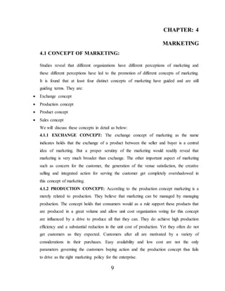 9
CHAPTER: 4
MARKETING
4.1 CONCEPT OF MARKETING:
Studies reveal that different organizations have different perceptions of marketing and
these different perceptions have led to the promotion of different concepts of marketing.
It is found that at least four distinct concepts of marketing have guided and are still
guiding terms. They are:
 Exchange concept
 Production concept
 Product concept
 Sales concept
We will discuss these concepts in detail as below:
4.1.1 EXCHANGE CONCEPT: The exchange concept of marketing as the name
indicates holds that the exchange of a product between the seller and buyer is a central
idea of marketing. But a proper serutiny of the marketing would readily reveal that
marketing is very much broader than exchange. The other important aspect of marketing
such as concern for the customer, the generation of the venue satisfaction, the creative
selling and integrated action for serving the customer get completely overshadowed in
this concept of marketing.
4.1.2 PRODUCTION CONCEPT: According to the production concept marketing is a
merely related to production. They believe that marketing can be managed by managing
production. The concept holds that consumers would as a rule support these products that
are produced in a great volume and allow unit cost organization voting for this concept
are influenced by a drive to produce all that they can. They do achieve high production
efficiency and a substantial reduction in the unit cost of production. Yet they often do not
get customers as they expected. Customers after all are motivated by a variety of
considerations in their purchases. Easy availability and low cost are not the only
parameters governing the customers buying action and the production concept thus fails
to drive as the right marketing policy for the enterprise.
 