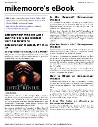 February 12th, 2013                                                                                             Published by: mikemoore




mikemoore's eBook
  This eBook was created using the Zinepal Online eBook
                                                                     Is this           Required?              Entrepreneur
  Creator. Use Zinepal to create your own eBooks in PDF,             Mindset
  ePub and Kindle/Mobipocket formats.                                This Entrepreneur Mindset is essential, to achieve the things
                                                                     you do NOT believe you deserve or think you can NOT have.
  Upgrade to a Zinepal Pro Account to unlock more                    Until you Achieve the correct mindset you will not allow
  features and hide this message.                                    yourself to get what you want.
                                                                     Think of it as a financial threshold that YOU actually set in
                                                                     YOUR own Mind. The way to overcome what is there with an
Entrepreneur Mindset what                                            entrepreneur mindset is to create a mindset that is creative,
can this do? Does Mindset                                            and conditions, environment and all experiences in your life
                                                                     to result in the habitual or predominant entrepreneur mental
work for Everyone                                                    attitude.

Entrepreneur Mindset, What is Can You Obtain this?  Entrepreneur
it?                           Mindset
                                                                     Your entrepreneur mindset is just a few quick steps away. It
Entrepreneur Mindset, is it a Must?                                  literally depends upon what we think. All the power is yours to
                                                                     achieve and possess this method of thinking.
Entrepreneur Mindset: Anyone who is a success knows about
mindset! You NEED an Entrepreneur Mindset to strive and              We can only do things to the extent of which we are those
achieve things that have not materialized.                           things. What we are depends on what we think and put in our
                                                                     heads. An entrepreneur mindset contains power, the way we
                                                                     can have this power is to become conscious of power and until
                                                                     we learn all the power is from with in, then it will manifest
                                                                     itself in our life.
                                                                     Through belief, faith and reputation of the practice of an
                                                                     entrepreneur mindset.Now let’s get to how do wepractice to
                                                                     achieve an entrepreneur mindset.

                                                                     How to Obtain an Entrepreneur
                                                                     Mindset
                                                                     The easiest way I know to achieve an entrepreneur mindset is
                                                                     to get rid of our stinking thinking. We go about this by listening
                                                                     to audio’s reading books and inspirational stories on a daily
                                                                     basis.
                                                                     There are some books I can recommend on mindset one of
                                                                     them is Think and Grow Rich by Napoleon Hill. One more
…GET IT HERE…
                                                                     great book is the Master Key System by Charles F. Haanel.
Entrepreneur Mindset is the catalyst that overcomes                  I will leave you with one more book The Power of your
objections, roadblocks and hurdles over (stinking thinking).         Subconscious Mind by Joseph Murphy.
Mindset gives you the drive to continue when all else is NOT
Working. Entrepreneur Mindset was used by people that have           I hope this helps on                       obtaining          an
accumulated huge fortunes. Created massive empires as well           Entrepreneur Mindset!
as made the largest company’s in the world.                          Are You Interested In Making a Business Online? If so You
Entrepreneur Mindset is the foundation of things that will           Must Take Action! and be consistent… This is a BIG TIP
materialize in the real world if you believe in them! With           From the Best way to Make Money Online…
mindset you also need a plan to carry your vision into
reality. The ultimate goal is to achieve a subconscious
Entrepreneur Mindset. So you are literally re-programming
the way you think into the way you want to be thinking.


Created using Zinepal. Go online to create your own eBooks in PDF, ePub, Kindle and Mobipocket formats.                              1
 