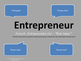 Entrepreneur
French. Entreprendre (n) – “Risk taker”
“Inovator atau penemu yang bisa melihat peluang dan memiliki ide-ide kreatif dalam bentuk bisnis”
“Orang gila” “Orang nekat”
“Bosen idup” “Berani mati”
 
